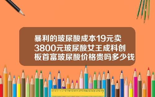 暴利的玻尿酸成本19元卖3800元玻尿酸女王成科创板首富玻尿酸价格贵吗多少钱