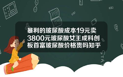 暴利的玻尿酸成本19元卖3800元玻尿酸女王成科创板首富玻尿酸价格贵吗知乎