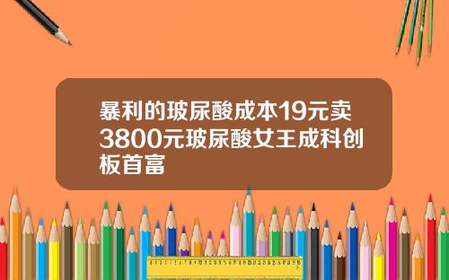 暴利的玻尿酸成本19元卖3800元玻尿酸女王成科创板首富