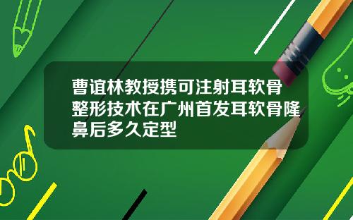 曹谊林教授携可注射耳软骨整形技术在广州首发耳软骨隆鼻后多久定型