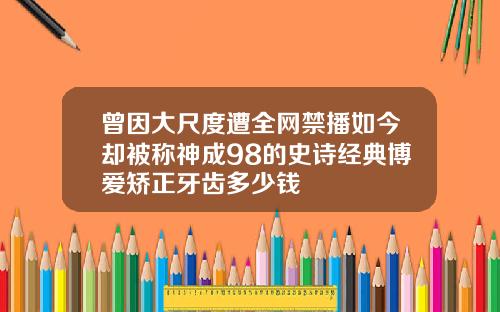 曾因大尺度遭全网禁播如今却被称神成98的史诗经典博爱矫正牙齿多少钱