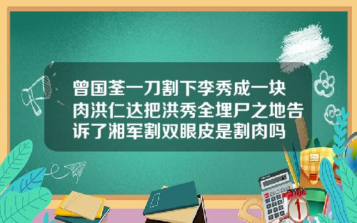 曾国荃一刀割下李秀成一块肉洪仁达把洪秀全埋尸之地告诉了湘军割双眼皮是割肉吗