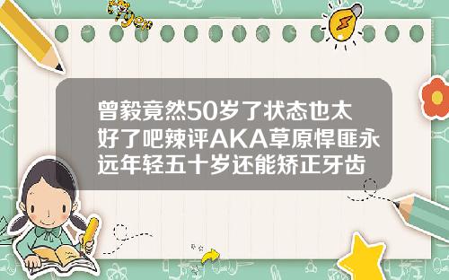 曾毅竟然50岁了状态也太好了吧辣评AKA草原悍匪永远年轻五十岁还能矫正牙齿