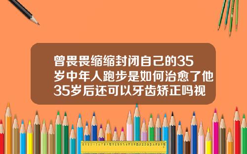 曾畏畏缩缩封闭自己的35岁中年人跑步是如何治愈了他35岁后还可以牙齿矫正吗视频