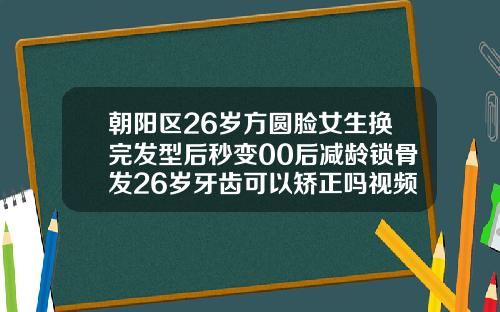 朝阳区26岁方圆脸女生换完发型后秒变00后减龄锁骨发26岁牙齿可以矫正吗视频