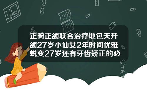 正畸正颌联合治疗地包天开颌27岁小仙女2年时间优雅蜕变27岁还有牙齿矫正的必要吗