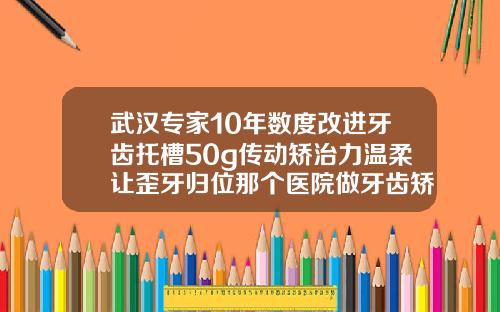 武汉专家10年数度改进牙齿托槽50g传动矫治力温柔让歪牙归位那个医院做牙齿矫正比较好