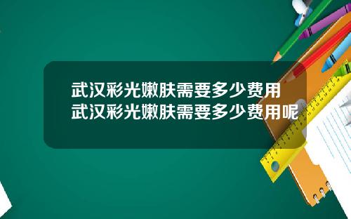 武汉彩光嫩肤需要多少费用武汉彩光嫩肤需要多少费用呢