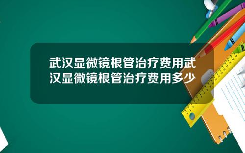 武汉显微镜根管治疗费用武汉显微镜根管治疗费用多少