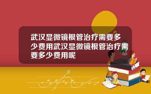 武汉显微镜根管治疗需要多少费用武汉显微镜根管治疗需要多少费用呢