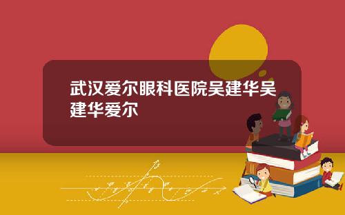 武汉爱尔眼科医院吴建华吴建华爱尔