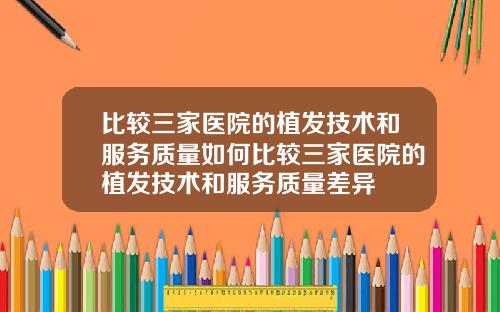 比较三家医院的植发技术和服务质量如何比较三家医院的植发技术和服务质量差异