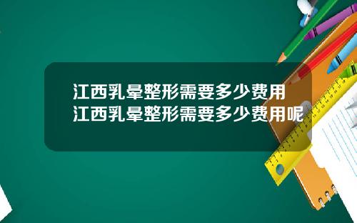 江西乳晕整形需要多少费用江西乳晕整形需要多少费用呢