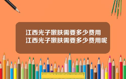 江西光子嫩肤需要多少费用江西光子嫩肤需要多少费用呢
