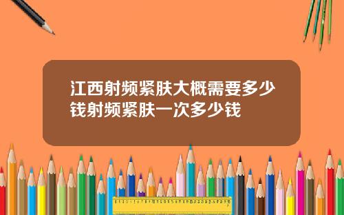 江西射频紧肤大概需要多少钱射频紧肤一次多少钱