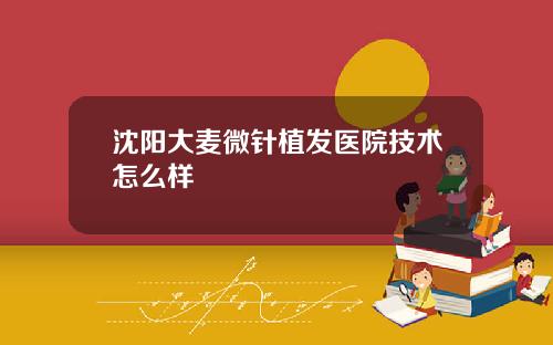 沈阳大麦微针植发医院技术怎么样