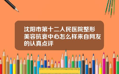 沈阳市第十二人民医院整形美容抗衰中心怎么样来自网友的认真点评