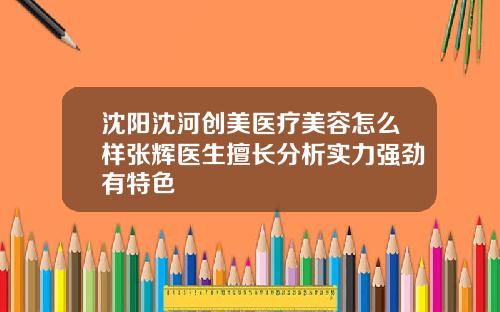 沈阳沈河创美医疗美容怎么样张辉医生擅长分析实力强劲有特色