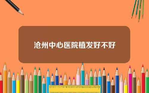 沧州中心医院植发好不好