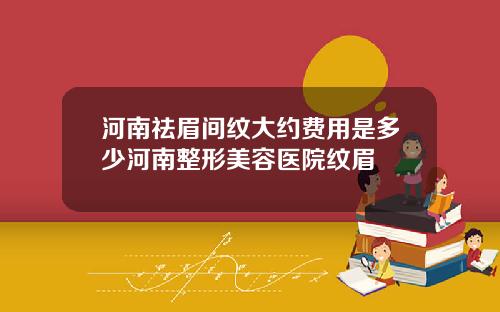 河南祛眉间纹大约费用是多少河南整形美容医院纹眉