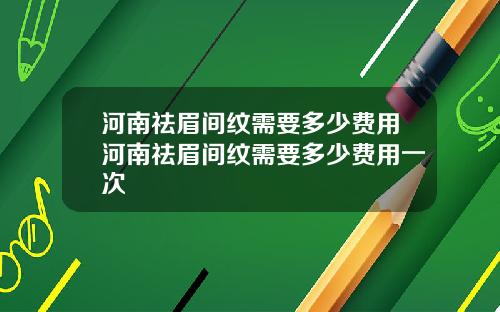 河南祛眉间纹需要多少费用河南祛眉间纹需要多少费用一次