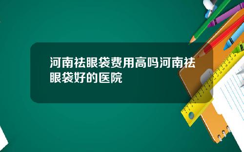 河南祛眼袋费用高吗河南祛眼袋好的医院