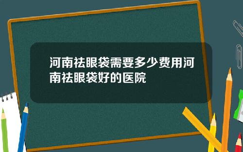 河南祛眼袋需要多少费用河南祛眼袋好的医院
