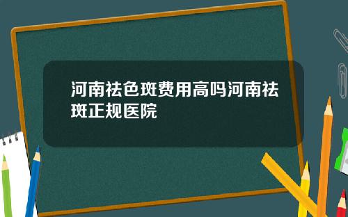 河南祛色斑费用高吗河南祛斑正规医院