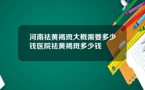 河南祛黄褐斑大概需要多少钱医院祛黄褐斑多少钱