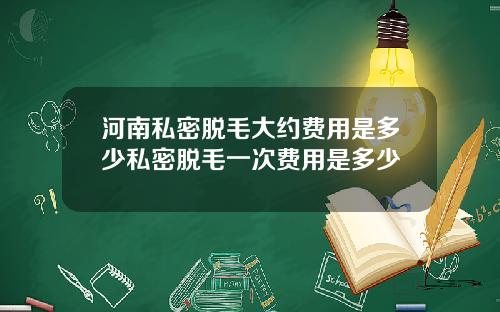 河南私密脱毛大约费用是多少私密脱毛一次费用是多少