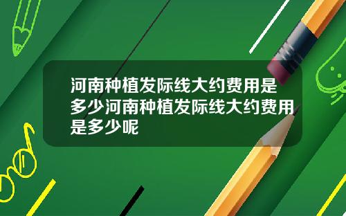 河南种植发际线大约费用是多少河南种植发际线大约费用是多少呢