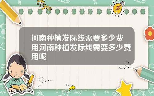 河南种植发际线需要多少费用河南种植发际线需要多少费用呢