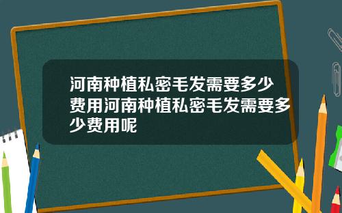 河南种植私密毛发需要多少费用河南种植私密毛发需要多少费用呢