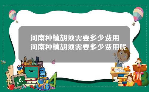 河南种植胡须需要多少费用河南种植胡须需要多少费用呢