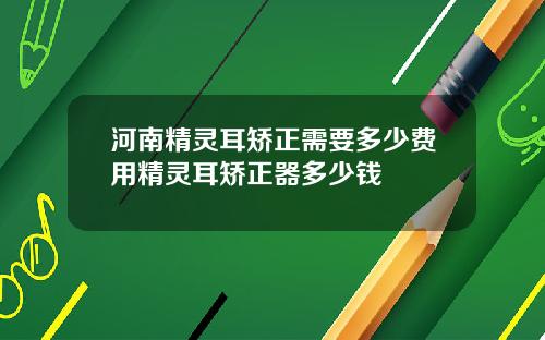 河南精灵耳矫正需要多少费用精灵耳矫正器多少钱