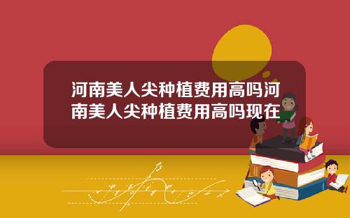 河南美人尖种植费用高吗河南美人尖种植费用高吗现在