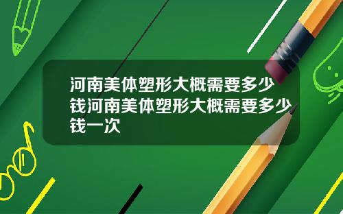 河南美体塑形大概需要多少钱河南美体塑形大概需要多少钱一次