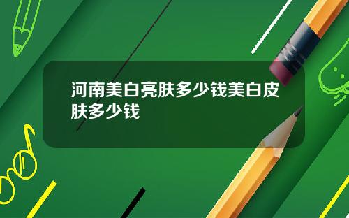 河南美白亮肤多少钱美白皮肤多少钱