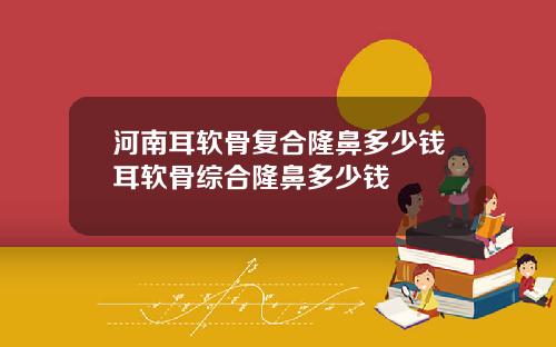 河南耳软骨复合隆鼻多少钱耳软骨综合隆鼻多少钱