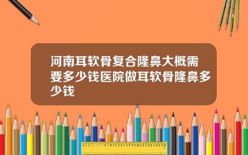 河南耳软骨复合隆鼻大概需要多少钱医院做耳软骨隆鼻多少钱