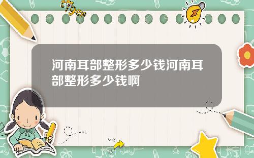 河南耳部整形多少钱河南耳部整形多少钱啊