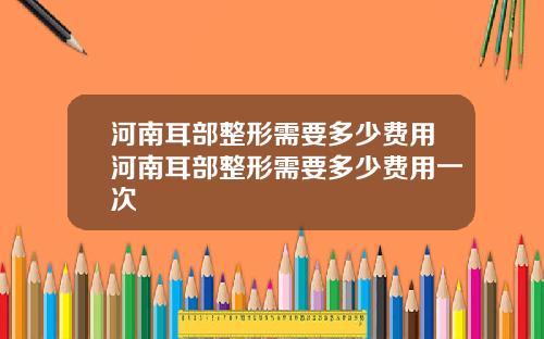 河南耳部整形需要多少费用河南耳部整形需要多少费用一次