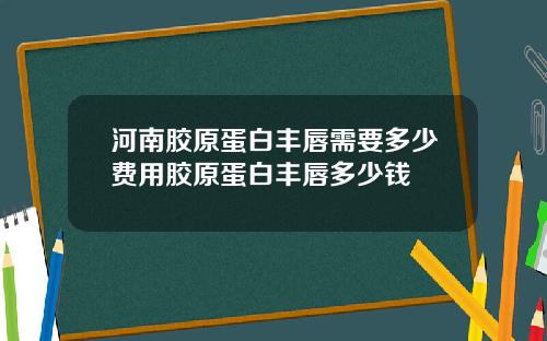 河南胶原蛋白丰唇需要多少费用胶原蛋白丰唇多少钱