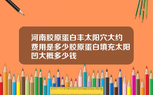 河南胶原蛋白丰太阳穴大约费用是多少胶原蛋白填充太阳凹大概多少钱