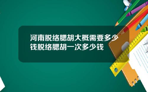 河南脱络腮胡大概需要多少钱脱络腮胡一次多少钱