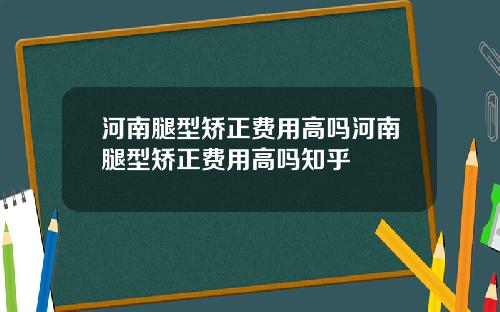 河南腿型矫正费用高吗河南腿型矫正费用高吗知乎
