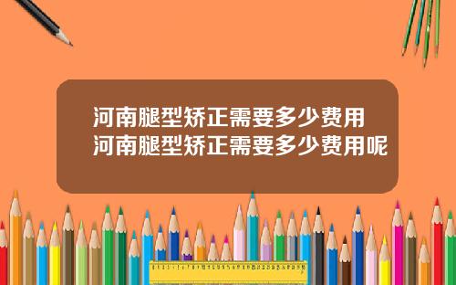 河南腿型矫正需要多少费用河南腿型矫正需要多少费用呢