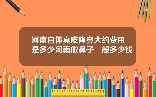 河南自体真皮隆鼻大约费用是多少河南做鼻子一般多少钱