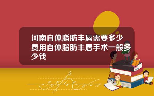 河南自体脂肪丰唇需要多少费用自体脂肪丰唇手术一般多少钱