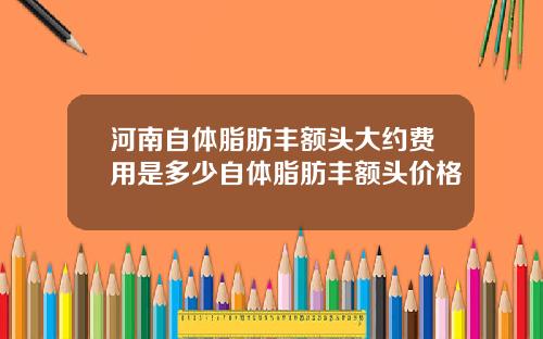 河南自体脂肪丰额头大约费用是多少自体脂肪丰额头价格